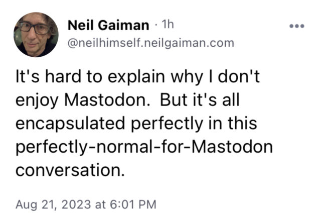 Bluesky post by Neil Gaiman: "It's hard to explain why I don't enjoy Mastodon. But it's all encapsulated perfectly in this perfectly-normal-for-Mastodon conversation."

(see next image)