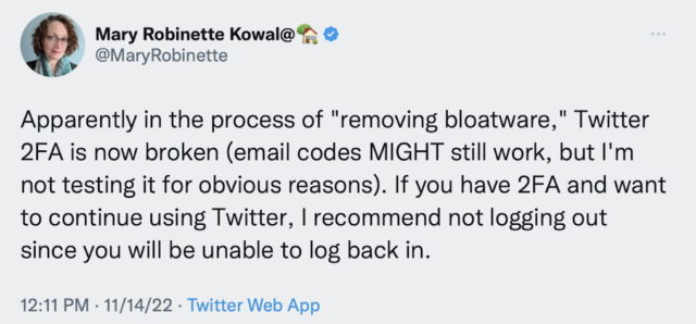 Mary Robinette Kowal tweets: Apparently in the process of "removing bloatware," Twitter 2FA is now broken (email codes MIGHT still work, but I'm not testing it for obvious reasons). If you have 2FA and want to continue using Twitter, I recommend not logging out since you will be unable to log back in.