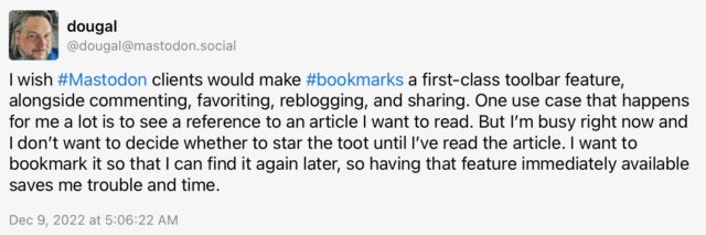 dougal (@dougal@mastodon.social) toots: I wish #Mastodon clients would make #bookmarks a first-class toolbar feature, alongside commenting, favoriting, reblogging, and sharing. One use case that happens for me a lot is to see a reference to an article I want to read. But I'm busy right now and I don't want to decide whether to star the toot until I've read the article. I want to bookmark it so that I can find it again later, so having that feature immediately available
saves me trouble and time.