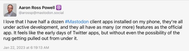 Aaron Ross Powell (@arossp@mastodon.social) toots: I love that I have half a dozen #Mastodon client apps installed on my phone, they're all under active development, and they all have as many (or more) features as the official app. It feels like the early days of Twitter apps, but without even the possibility of the rug getting pulled out from under it.