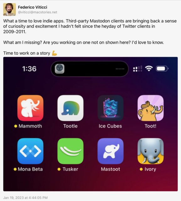 Federico Viticci (@viticci@macstories.net) toots: What a time to love indie apps. Third-party Mastodon clients are bringing back a sense of curiosity and excitement I hadn't felt since the heyday of Twitter clients in 2009-2011.
What am I missing? Are you working on one not on shown here? I'd love to know.
Time to work on a story