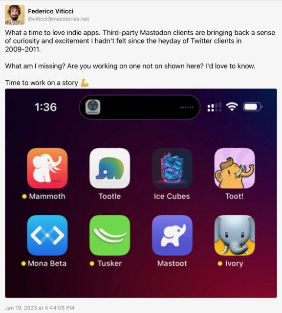 Federico Viticci (@viticci@macstories.net) toots: What a time to love indie apps. Third-party Mastodon clients are bringing back a sense of curiosity and excitement I hadn't felt since the heyday of Twitter clients in 2009-2011.

What am I missing? Are you working on one not on shown here? I'd love to know.

Time to work on a story