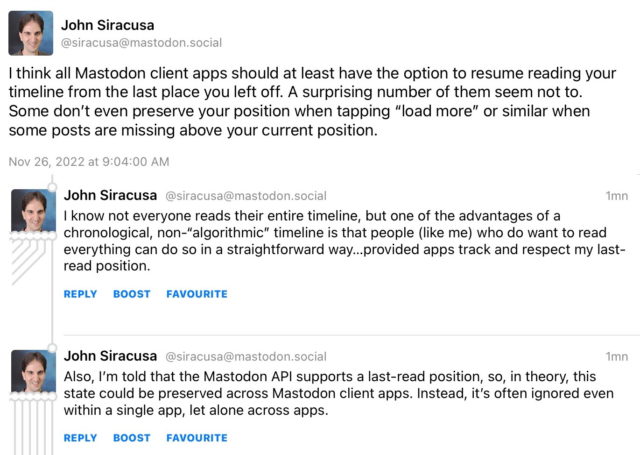 John Siracusa (@siracusa@mastodon.social) toots: I think all Mastodon client apps should at least have the option to resume reading your timeline from the last place you left off. A surprising number of them seem not to.
Some don't even preserve your position when tapping "load more" or similar when some posts are missing above your current position.

I know not everyone reads their entire timeline, but one of the advantages of a chronological, non-"algorithmic" timeline is that people (like me) who do want to read everything can do so in a straightforward way...provided apps track and respect my last-read position.

Also, I'm told that the Mastodon API supports a last-read position, so, in theory, this state could be preserved across Mastodon client apps. Instead, it's often ignored even within a single app, let alone across apps.