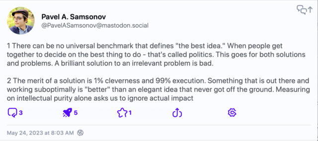 Mastodon post by Pavel A. Samsonov (2/2):

1 There can be no universal benchmark that defines "the best idea." When people get together to decide on the best thing to do - that's called politics. This goes for both solutions and problems. A brilliant solution to an irrelevant problem is bad.

2 The merit of a solution is 1% cleverness and 99% execution. Something that is out there and working suboptimally is "better" than an elegant idea that never got off the ground. Measuring on intellectual purity alone asks us to ignore actual impact