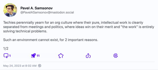 Mastodon post by Pavel A. Samsonov (1/2):

Techies perennially yearn for an org culture where their pure, intellectual work is cleanly separated from meetings and politics, where ideas win on their merit and "the work" is entirely solving technical problems.

Such an environment cannot exist, for 2 important reasons.