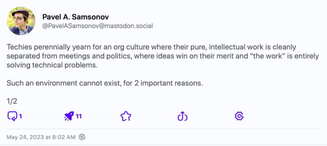 Mastodon post by Pavel A. Samsonov (1/2):
Techies perennially yearn for an org culture where their pure, intellectual work is cleanly separated from meetings and politics, where ideas win on their merit and "the work" is entirely solving technical problems.
Such an environment cannot exist, for 2 important reasons.