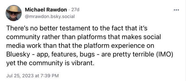 Post by me on Bluesky: "There's no better testament to the fact that it's community rather than platforms that makes social media work than that the platform experience on
Bluesky - app, features, bugs - are pretty terrible (IMO) yet the community is vibrant."