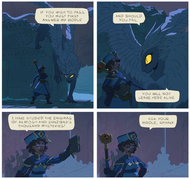 Sphinx: If you wish to pass you must first answer my riddle, And should you fail, you will not leave here alive.
Researcher: I have studied the enigmas of Alatosh and Zanzibar's thousand mysteries. Ask your riddle, Sphinx.